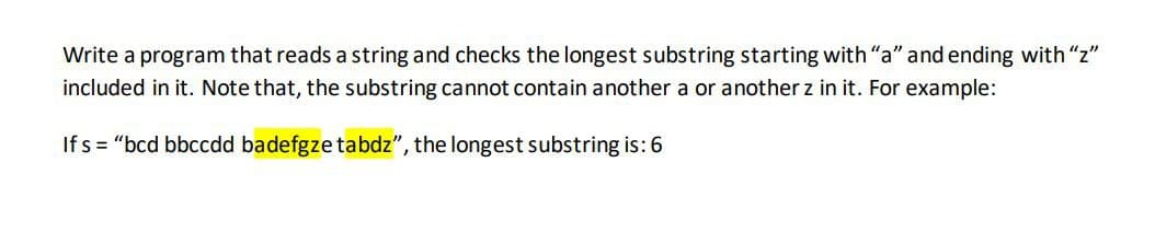 Write a program that reads a string and checks the longest substring starting with "a" and ending with "z"
included in it. Note that, the substring cannot contain another a or another z in it. For example:
Ifs="bcd bbccdd badefgze tabdz", the longest substring is: 6