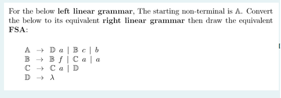 For the below left linear grammar, The starting non-terminal is A. Convert
the below to its equivalent right linear grammar then draw the equivalent
FSA:
A → Da Bc | b
B
Ca | a
Bf
Ca
C
D
D
→→ A
I