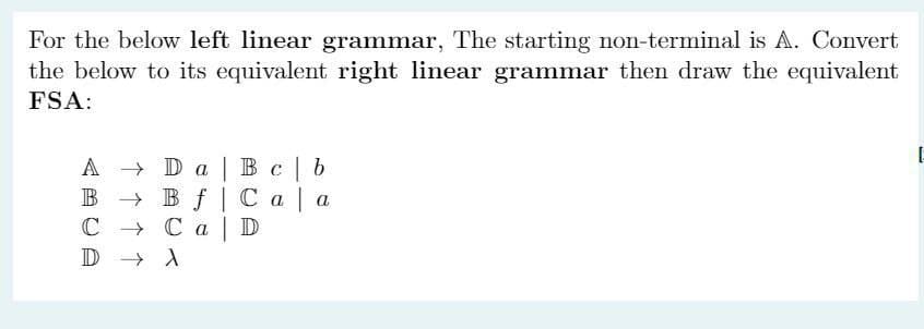 For the below left linear grammar, The starting non-terminal is A. Convert
the below to its equivalent right linear grammar then draw the equivalent
FSA:
Da
Bc b
Bf Caa
A
B
C → Ca D
D
X
E