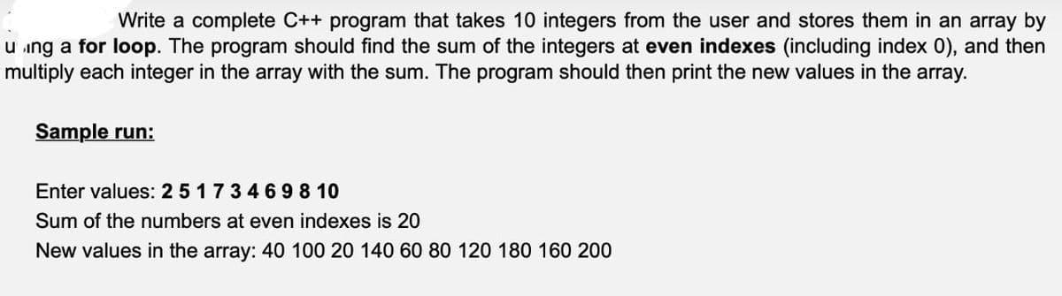 Write a complete C++ program that takes 10 integers from the user and stores them in an array by
using a for loop. The program should find the sum of the integers at even indexes (including index 0), and then
multiply each integer in the array with the sum. The program should then print the new values in the array.
Sample run:
Enter values: 2 5 1 7 3 4 6 98 10
Sum of the numbers at even indexes is 20
New values in the array: 40 100 20 140 60 80 120 180 160 200