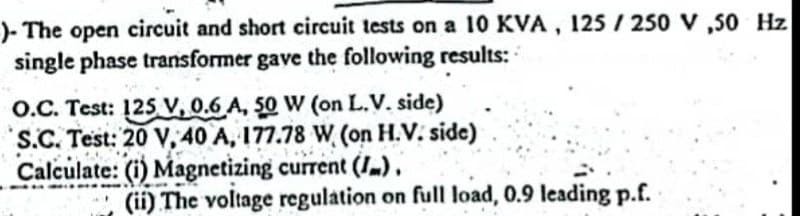 )- The open circuit and short circuit tests on a 10 KVA, 125/250 V, 50 Hz
single phase transformer gave the following results:
O.C. Test: 125 V, 0.6 A, 50 W (on L.V. side)
S.C. Test: 20 V, 40 A, 177.78 W (on H.V. side)
Calculate: (i) Magnetizing current (I).
**
(ii) The voltage regulation on full load, 0.9 leading p.f.