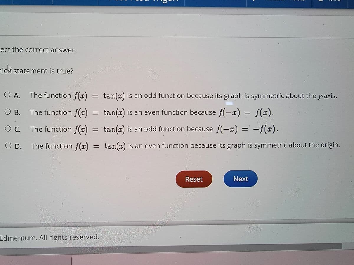 ect the correct answer.
nich statement is true?
O A. The function f(x) = tan(x) is an odd function because its graph is symmetric about the y-axis.
O B. The function f(x) = tan(x) is an even function because f(-x) = f(x).
OC. The function f(x) = tan(x) is an odd function because f(-x) = −ƒ(x).
O D. The function f(x) = tan(x) is an even function because its graph is symmetric about the origin.
Reset
Next
Edmentum. All rights reserved.