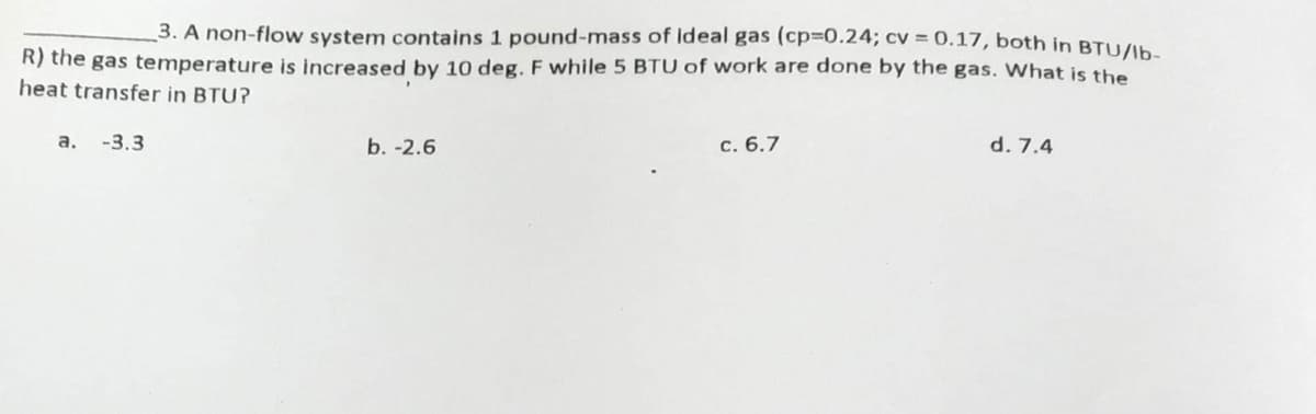 3. A non-flow system contains 1 pound-mass of Ideal gas (cp=0.24; cv = 0.17, both in BTU/lb-
R) the gas temperature is increased by 10 deg. F while 5 BTU of work are done by the gas. What is the
heat transfer in BTU?
a. -3.3
b. -2.6
c. 6.7
d. 7.4