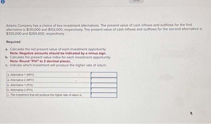 Adams Company has a choice of two investment alternatives. The present value of cash inflows and outflows for the first
alternative is $130,000 and $102,000, respectively. The present value of cash inflows and outflows for the second alternative is
$305,000 and $265,000, respectively.
Required
a. Calculate the net present value of each investment opportunity.
Note: Negative amounts should be indicated by a minus sign.
b. Calculate the present value index for each investment opportunity.
Note: Round "PVI" to 2 decimal places.
c. Indicate which investment will produce the higher rate of return.
a. Alternative 1 (NPV)
a. Alternative 2 (NPV)
b. Alternative 1 (PVI)
Saved
b. Alternative 2 (PVI)
c. The investment that will produce the higher rate return is