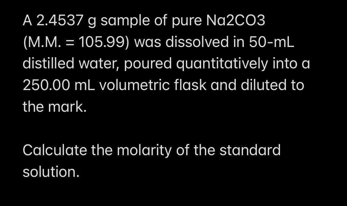 A 2.4537 g sample of pure Na2CO3
(M.M. = 105.99) was dissolved in 50-mL
distilled water, poured quantitatively into a
250.00 mL volumetric flask and diluted to
the mark.
Calculate the molarity of the standard
solution.