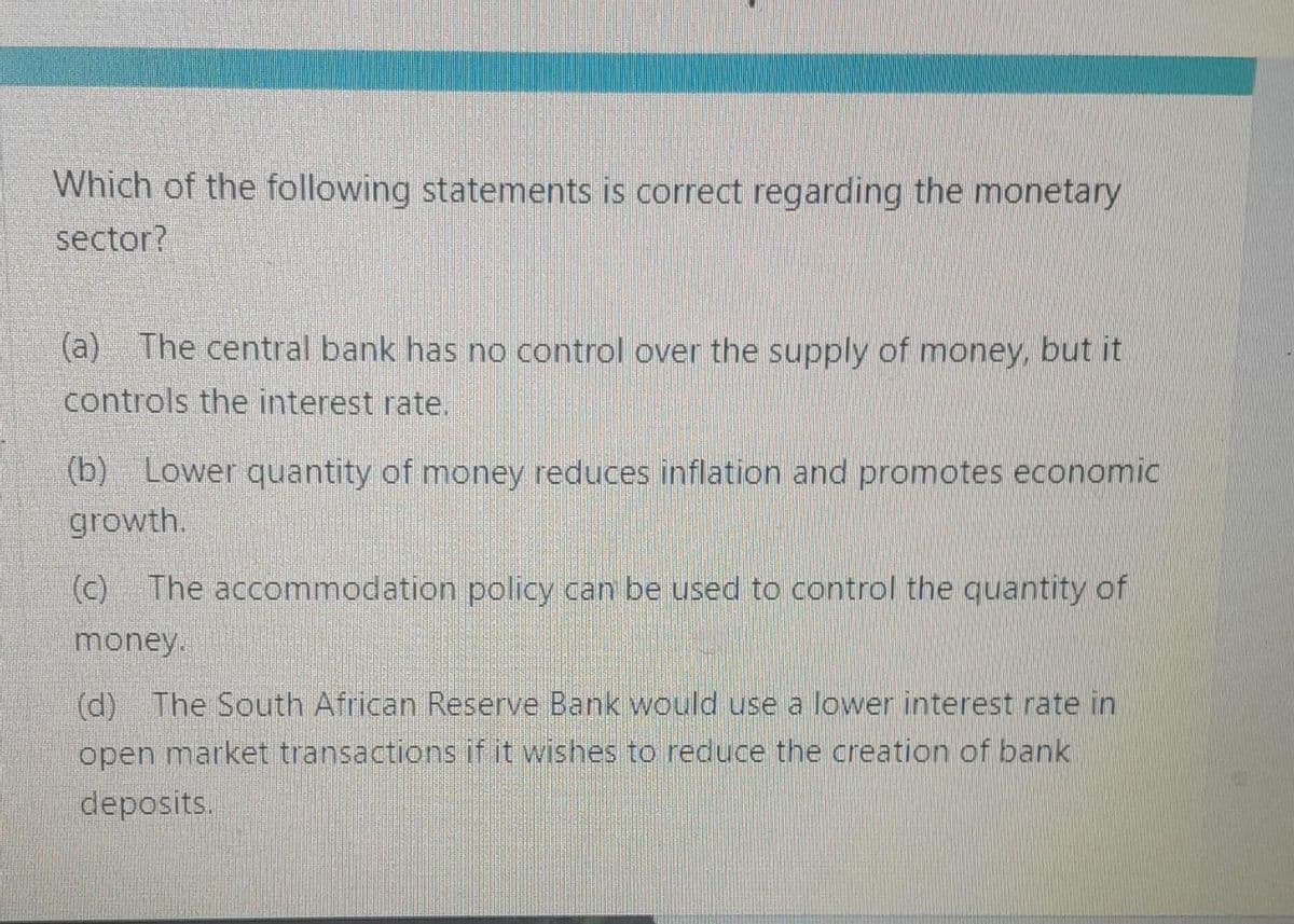 Which of the following statements is correct regarding the monetary
sector?
(a) The central bank has no control over the supply of money, but it
controls the interest rate.
(b) Lower quantity of money reduces inflation and promotes economic
growth.
(c) The accommodation policy can be used to control the quantity of
money.
(d) The South African Reserve Bank would use a lower interest rate in
open market transactions if it wishes to reduce the creation of bank
deposits.