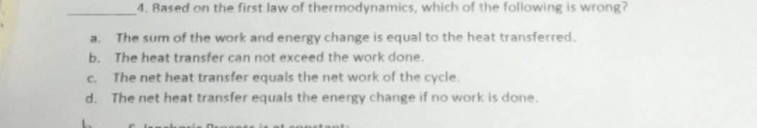 a.
b.
4. Based on the first law of thermodynamics, which of the following is wrong?
The sum of the work and energy change is equal to the heat transferred.
The heat transfer can not exceed the work done.
C.
The net heat transfer equals the net work of the cycle.
d. The net heat transfer equals the energy change if no work is done.
nstanti