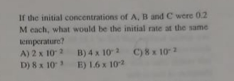 If the initial concentrations of A, B and C were 0.2
M each, what would be the initial rate at the same
temperature?
A) 2 x 10 2 B) 4 x 102 C)8 x 10-2
D) 8 x 10
E) 1.6 x 102
