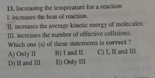 13. Increasing the temperature for a reaction
I. increases the heat of reaction.
IL increases the average kinetic energy of molecules.
III. increases the number of cffective collisions.
Which one (s) of these statements is correct ?
A) Only II
D) II and III
C) I, II and III
B) I and II
E) Only III
