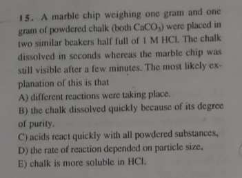 15. A marble chip weighing one gram and one
gram of powdered chalk (both CaCO,) were placed in
two similar beakers half full of I M HCI. The chalk
dissolved in seconds whereas the marble chip was
still visible after a few minutes. The most likely ex-
planation of this is that
A) different reactions were taking place.
B) the chalk dissolved quickly because of its degree
of purity.
C) acids react quickly with all powdered substances,
D) the rate of reaction depended on particle size.
E) chalk is more soluble in HCI.
