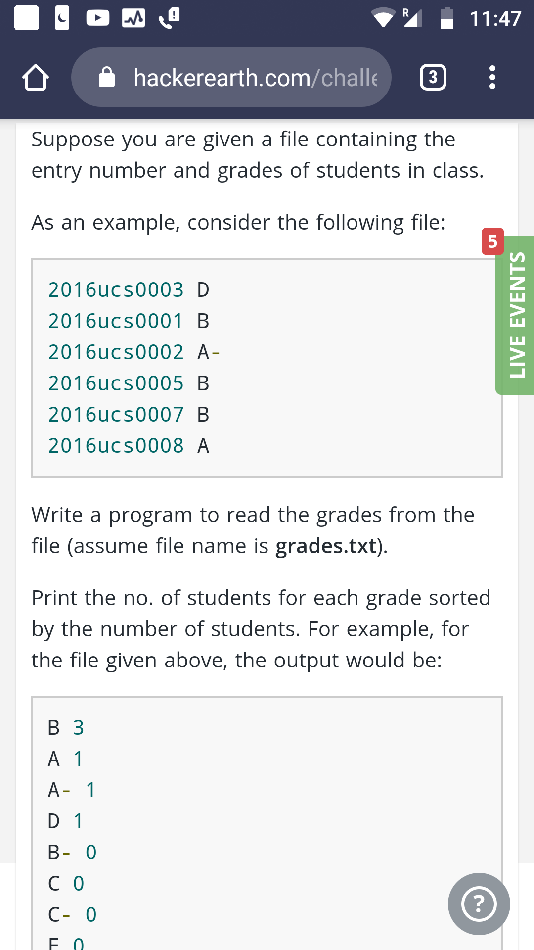 R
11:47
hackerearth.com/challe
3
Suppose you are given a file containing the
entry number and grades of students in class.
As an example, consider the following file:
5
2016ucs0003 D
2016ucs0001 B
2016ucs0002 A-
2016ucs0005 B
2016ucs0007 B
2016ucs0008 A
Write a program to read the grades from the
file (assume file name is grades.txt)
Print the no. of students for each grade sorted
by the number of students. For example, for
the file given above, the output would be:
В З
А 1
A- 1
D 1
В- 0
со
?
C- 0
F 0
LIVE EVENTS
