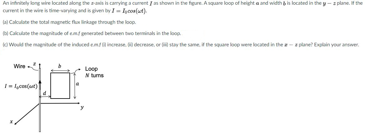 An infinitely long wire located along the z-axis is carrying a current I as shown in the figure. A square loop of height a and width & is located in the y – z plane. If the
current in the wire is time-varying and is given by I = Incos(wt).
(a) Calculate the total magnetic flux linkage through the loop.
(b) Calculate the magnitude of e.m.f generated between two terminals in the loop.
(c) Would the magnitude of the induced e.m.f li) increase, (ii) decrease, or (ii) stay the same, if the square loop were located in the z – z plane? Explain your answer
Wire
Loop
N turns
| = l,cos(@t)
d.
