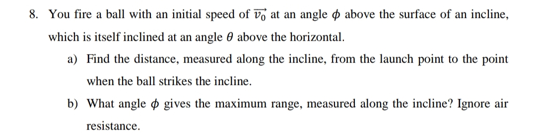 8. You fire a ball with an initial speed of vo at an angle o above the surface of an incline,
which is itself inclined at an angle 0 above the horizontal.
a) Find the distance, measured along the incline, from the launch point to the point
when the ball strikes the incline.
b) What angle o gives the maximum range, measured along the incline? Ignore air
resistance.
