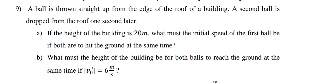 9) A ball is thrown straight up from the edge of the roof of a building. A second ball is
dropped from the roof one second later.
a) If the height of the building is 20m, what must the initial speed of the first ball be
if both are to hit the ground at the same time?
b) What must the height of the building be for both balls to reach the ground at the
6 ?
m
same time if |vol
