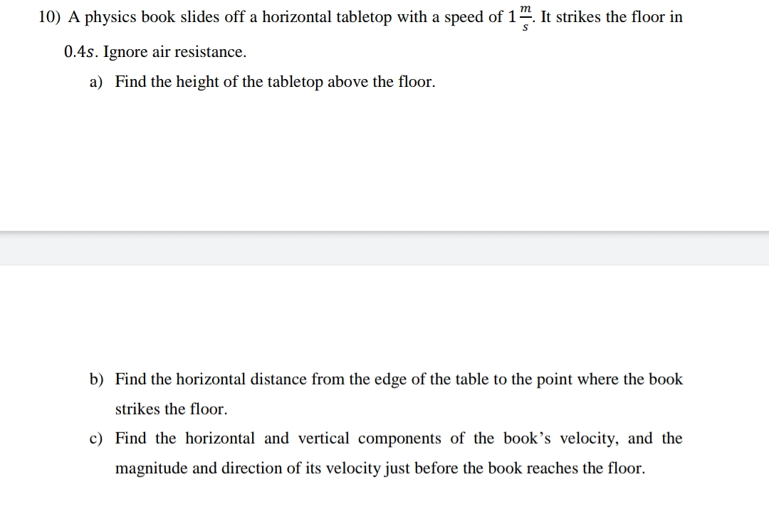 m
10) A physics book slides off a horizontal tabletop with a speed of 1". It strikes the floor in
0.4s. Ignore air resistance.
a) Find the height of the tabletop above the floor.
b) Find the horizontal distance from the edge of the table to the point where the book
strikes the floor.
c) Find the horizontal and vertical components of the book's velocity, and the
magnitude and direction of its velocity just before the book reaches the floor.
