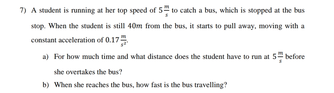 7) A student is running at her top speed of 5“ to catch a bus, which is stopped at the bus
stop. When the student is still 40m from the bus, it starts to pull away, moving with a
constant acceleration of 0.174.
a) For how much time and what distance does the student have to run at 5“ before
she overtakes the bus?
b) When she reaches the bus, how fast is the bus travelling?
