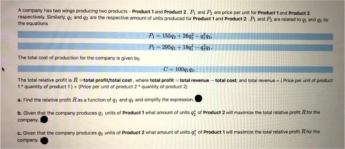 A company has two wings producing two products - Product 1 and Product 2 . P1 and P2 are price per unit for Product 1 and Product 2
respectively. Similarly, q1 and q2 are the respective amount of units produced for Product 1 and Product 2. Pj and P2 are related to qı and q2 by
the equations
P = 155q2 + 26q – q?92,
P2 = 295q1 + 18q{ – 9ź91-
The total cost of production for the company is given by,
C = 100q142.
The total relative profit is R =total profit/total cost , where total profit =total revenue – total cost; and total revenue = ( Price per unit of product
1* quantity of product 1) + (Price per unit of product 2 * quantity of product 2)
a. Find the relative profit Ras a function of q1 and q2 and simplify the expression.
b. Given that the company produces q1 units of Product 1 what amount of units q; of Product 2 will maximize the total relative profit Rfor the
company.
c. Given that the company produces q2 units of Product 2 what amour
of
hits q
Product 1 will maximize the total relative profit Rfor the
company.
