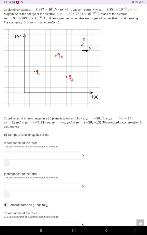 19:54
Coulomb constant, k = 8.987 x 10" N m2 /C². Vacuum permitivity, e = 8.854 x 10-12 F/m.
Magnitude of the charge of the electron, e = -1.60217662 x 10 19 C. Mass of the electron,
me = 9.10938356 x 10 31 kg. Unless specified otherwise, each symbol carries their usual meaning.
For example, uC means micro coulomb.
+Y ↑
^っ
+X
Coordinates of three charges in a 20 plane is given as follows: q1 = -50 µC at pi = (-9, -14),
q2 = 13 µC at p = (-7, 11) and q3 = -46 uC at py = (-20, -13). These coordinates are given in
centimeters.
c) Compute force on q due to q2.
a component of the force
Give your answer to at least three significance digits.
y component of the force
Give your answer to at least three significance digits.
d) Compute force on qi due to q3.
ar component of the force
Give your aniswer to at least three significance digits.
くー
く*っ
