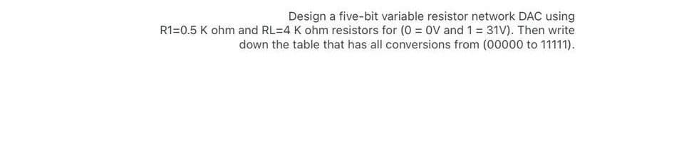 Design a five-bit variable resistor network DAC using
R1=0.5 K ohm and RL=4 K ohm resistors for (0 = 0V and 1 = 31V). Then write
down the table that has all conversions from (00000 to 11111).
