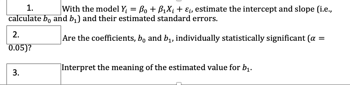 1.
With the model Y; = Bo + B1X; + Ei, estimate the intercept and slope (i.e.,
calculate bo and b,) and their estimated standard errors.
2.
Are the coefficients, b, and b1, individually statistically significant (a
0.05)?
Interpret the meaning of the estimated value for b,.
3.
