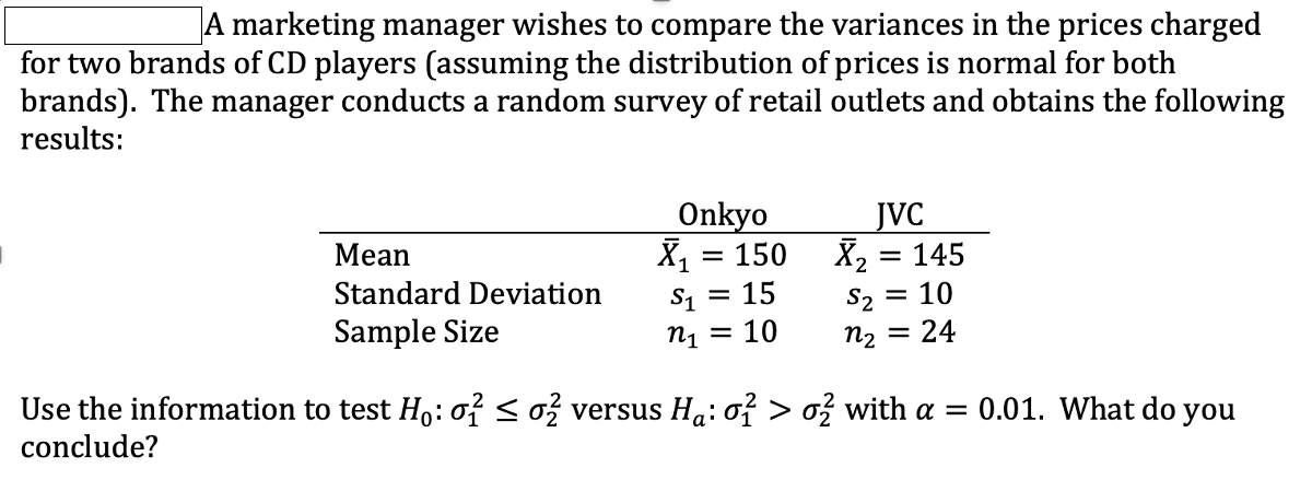A marketing manager wishes to compare the variances in the prices charged
for two brands of CD players (assuming the distribution of prices is normal for both
brands). The manager conducts a random survey of retail outlets and obtains the following
results:
Onkyo
JVC
X, = 145
S2
Мean
X, = 150
Standard Deviation
S1 = 15
= 10
Sample Size
n1
= 10
n2 = 24
Use the information to test H,: o? <o versus Ha: of > o, with a = 0.01. What do you
conclude?
