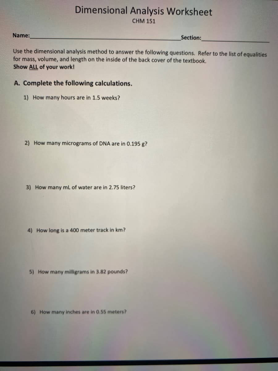 Dimensional Analysis Worksheet
CHM 151
Name:
Section:
Use the dimensional analysis method to answer the following questions. Refer to the list of equalities
for mass, volume, and length on the inside of the back cover of the textbook,
Show ALL of your work!
A. Complete the following calculations.
1) How many hours are in 1.5 weeks?
2) How many micrograms of DNA are in 0.195 g?
3) How many mL of water are in 2.75 liters?
4) How long is a 400 meter track in km?
5) How many milligrams in 3.82 pounds?
6) How many inches are in 0.55 meters?
