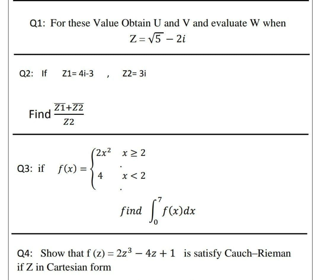 Q1: For these Value Obtain U and V and evaluate W when
Z = V5 – 2i
Q2: If
Z1= 4i-3
Z2= 3i
Z1+Z2
Find
Z2
(2x² x > 2
Q3: if f(x) =
4
x < 2
.7
find
| f(x)dx
Q4: Show that f (z) = 2z3 – 4z + 1 is satisfy Cauch-Rieman
if Z in Cartesian form
