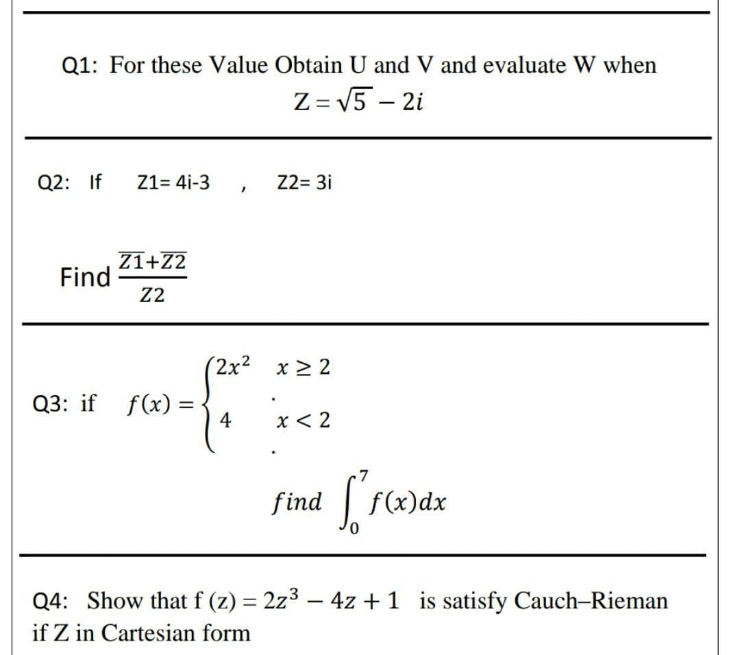 Q1: For these Value Obtain U and V and evaluate W when
Z = V5 – 2i
Q2: If
Z1= 4i-3
Z2= 3i
Z1+Z2
Find
Z2
(2x² x 2 2
Q3: if f(x) =
4
x < 2
find
f(x)dx
Q4: Show that f (z) = 2z3 – 4z + 1 is satisfy Cauch-Rieman
%3D
if Z in Cartesian form
