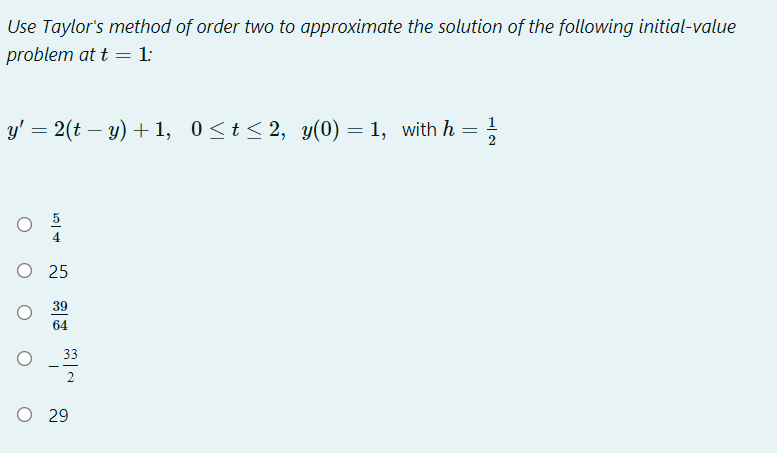 Use Taylor's method of order two to approximate the solution of the following initial-value
problem at t = 1:
y' = 2(t – y) + 1, 0<t<2, y(0) = 1, with h = }
O 25
39
64
33
2
O 29
