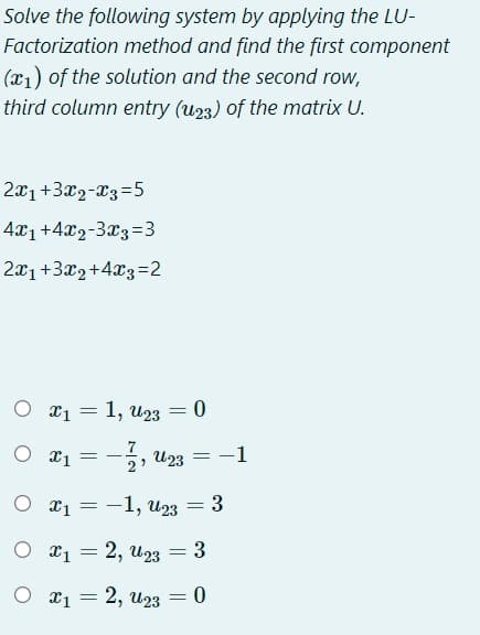 Solve the following system by applying the LU-
Factorization method and find the first component
(x1) of the solution and the second row,
third column entry (u23) of the matrix U.
2x1+3x2-23=5
4x1+4x2-3x3=3
2x1+3x2+4x3=2
O x1 = 1, u23 = 0
%3D
7
O T1 -
U23
2?
= -1
O x1 = -1, U23
3
O a1 = 2, u23
3
= 2, U23
