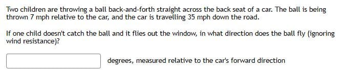 Two children are throwing a ball back-and-forth straight across the back seat of a car. The ball is being
thrown 7 mph relative to the car, and the car is travelling 35 mph down the road.
If one child doesn't catch the ball and it flies out the window, in what direction does the ball fly (ignoring
wind resistance)?
