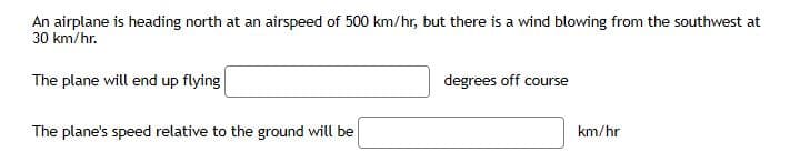 An airplane is heading north at an airspeed of 500 km/hr, but there is a wind blowing from the southwest at
30 km/hr.
The plane will end up flying
degrees off course
The plane's speed relative to the ground will be
km/hr
