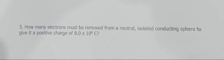 5. How many electrons must be removed from a neutral, isolated conducting sphere to
give It a positive charge of 8.0 x 10" C?
