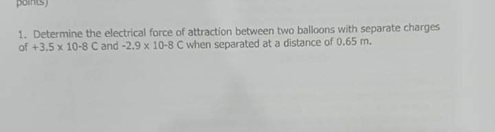 poinits)
1. Determine the electrical force of attraction between two balloons with separate charges
of +3.5 x 10-8 C and -2.9 x 10-8 C when separated at a distance of 0.65 m.
