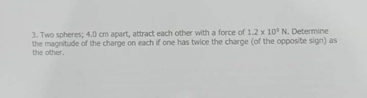 3. Two spheres; 4.0 cm apart, attract each other with a force of 1.2 x 10° N. Determine
the magnitude of the charge on each if one has twice the charge (of the opposite sign) as
the other.
