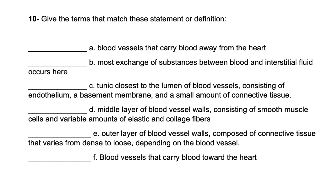 10- Give the terms that match these statement or definition:
occurs here
a. blood vessels that carry blood away from the heart
b. most exchange of substances between blood and interstitial fluid
c. tunic closest to the lumen of blood vessels, consisting of
endothelium, a basement membrane, and a small amount of connective tissue.
d. middle layer of blood vessel walls, consisting of smooth muscle
cells and variable amounts of elastic and collage fibers
e. outer layer of blood vessel walls, composed of connective tissue
that varies from dense to loose, depending on the blood vessel.
f. Blood vessels that carry blood toward the heart