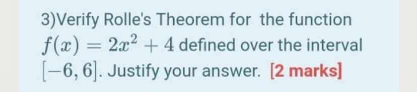 3)Verify Rolle's Theorem for the function
f(x) = 2x2 + 4 defined over the interval
[-6, 6]. Justify your answer. [2 marks]
