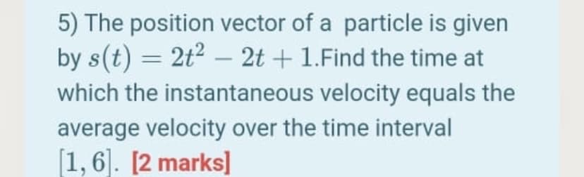 5) The position vector of a particle is given
by s(t) = 2t2 – 2t + 1.Find the time at
which the instantaneous velocity equals the
average velocity over the time interval
[1, 6]. [2 marks]
