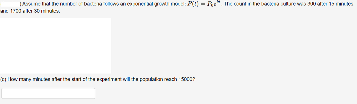 ) Assume that the number of bacteria follows an exponential growth model: P(t) = Poekt . The count in the bacteria culture was 300 after 15 minutes
and 1700 after 30 minutes.
(c) How many minutes after the start of the experiment will the population reach 15000?

