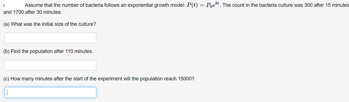 Assume that the number of bacteria follows an exponential growth model: P(t) = Poekt. The count in the bacteria culture was 300 after 15 minutes
and 1700 after 30 minutes.
(a) What was the initial size of the culture?
(b) Find the population after 110 minutes.
(c) How many minutes after the start of the experiment will the population reach 15000?
