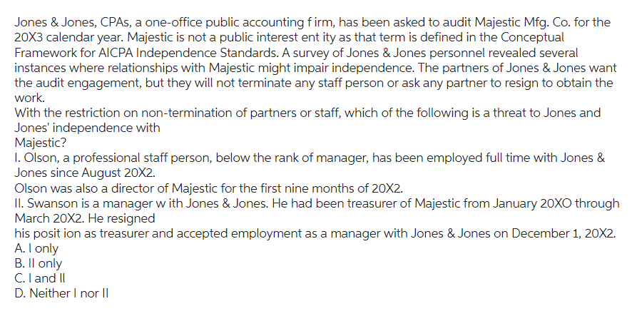 Jones & Jones, CPAs, a one-office public accounting firm, has been asked to audit Majestic Mfg. Co. for the
20X3 calendar year. Majestic is not a public interest ent ity as that term is defined in the Conceptual
Framework for AICPA Independence Standards. A survey of Jones & Jones personnel revealed several
instances where relationships with Majestic might impair independence. The partners of Jones & Jones want
the audit engagement, but they will not terminate any staff person or ask any partner to resign to obtain the
work.
With the restriction on non-termination of partners or staff, which of the following is a threat to Jones and
Jones' independence with
Majestic?
1. Olson, a professional staff person, below the rank of manager, has been employed full time with Jones &
Jones since August 20X2.
Olson was also a director of Majestic for the first nine months of 20X2.
II. Swanson is a manager with Jones & Jones. He had been treasurer of Majestic from January 20XO through
March 20X2. He resigned
his position as treasurer and accepted employment as a manager with Jones & Jones on December 1, 20X2.
A. I only
B. II only
C. I and II
D. Neither I nor II