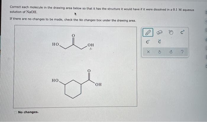 Correct each molecule in the drawing area below so that it has the structure it would have if it were dissolved in a 0.1 M aqueous
solution of NaOH.
If there are no changes to be made, check the No changes box under the drawing area.
No changes.
HO
HO
OH
OH
C™
X
Ĉ
E
E
0