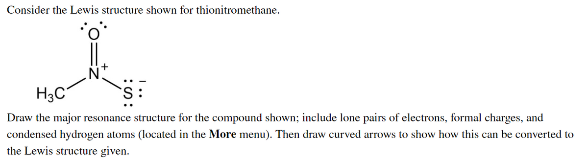 Consider the Lewis structure shown for thionitromethane.
H3C
:S.
Draw the major resonance structure for the compound shown; include lone pairs of electrons, formal charges, and
condensed hydrogen atoms (located in the More menu). Then draw curved arrows to show how this can be converted to
the Lewis structure given.
