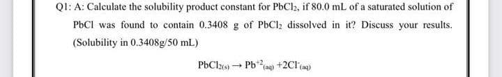 Q1: A: Calculate the solubility product constant for PbCl2, if 80.0 mL of a saturated solution of
PBCI was found to contain 0.3408 g of PbCl; dissolved in it? Discuss your results.
(Solubility in 0.3408g/50 mL)
PbClz) Pb(a) +2Cl (ng)
