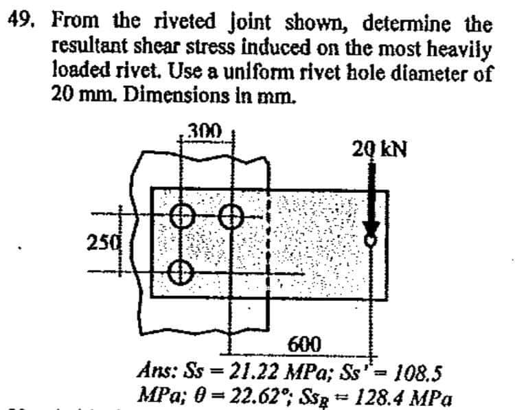 49. From the riveted joint shown, determine the
resultant shear stress induced on the most heavily
loaded rivet. Use a uniform rivet hole diameter of
20 mm. Đimensions in mm.
300
20 kN
250
600
Ans: Ss = 21.22 MPa; Ss= 108.5
MPa; 0 = 22.62°; Ssg = 128.4 MPa
%3D
