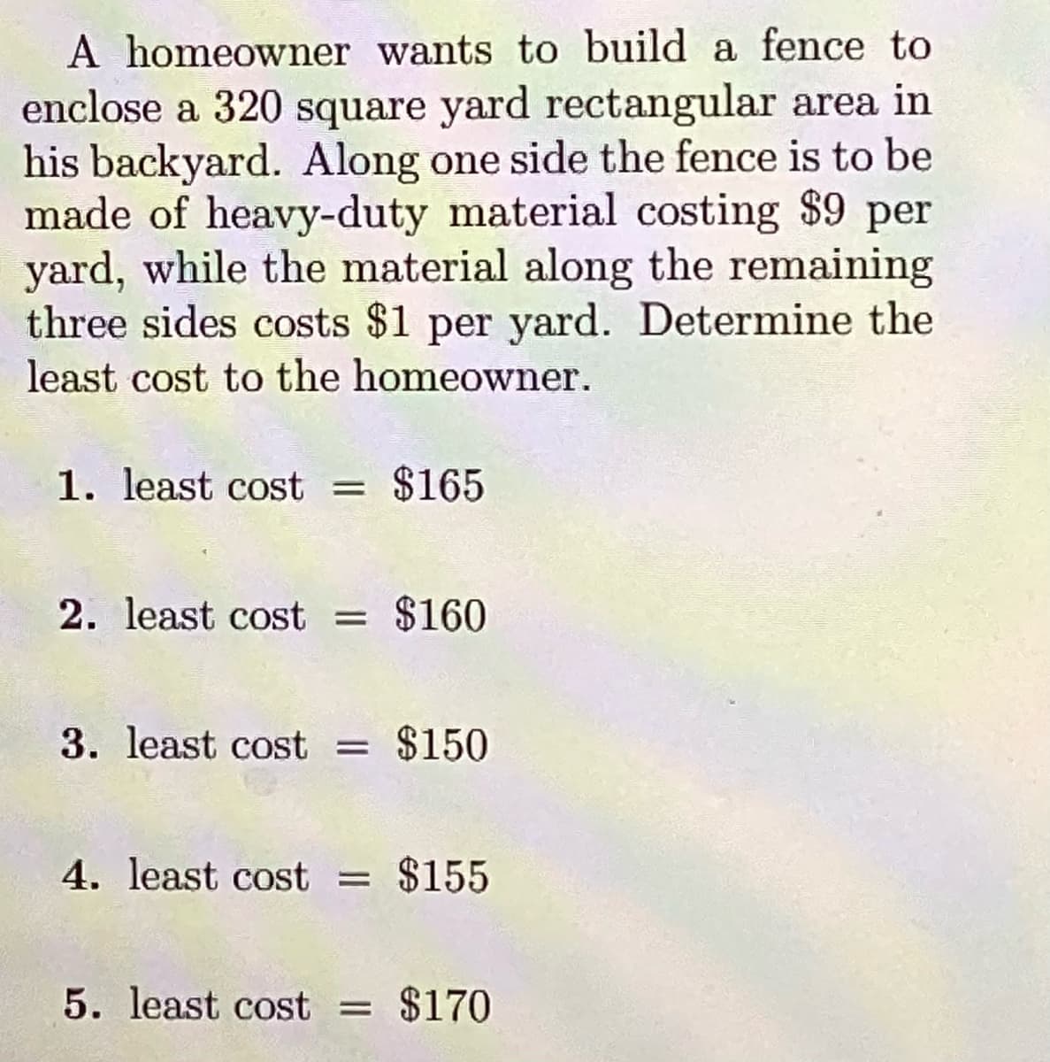 A homeowner wants to build a fence to
enclose a 320 square yard rectangular area in
his backyard. Along one side the fence is to be
made of heavy-duty material costing $9 per
yard, while the material along the remaining
three sides costs $1 per yard. Determine the
least cost to the homeowner.
1. least cost
$165
2. least cost = $160
3. least cost = $150
4. least cost = $155
5. least cost = $170