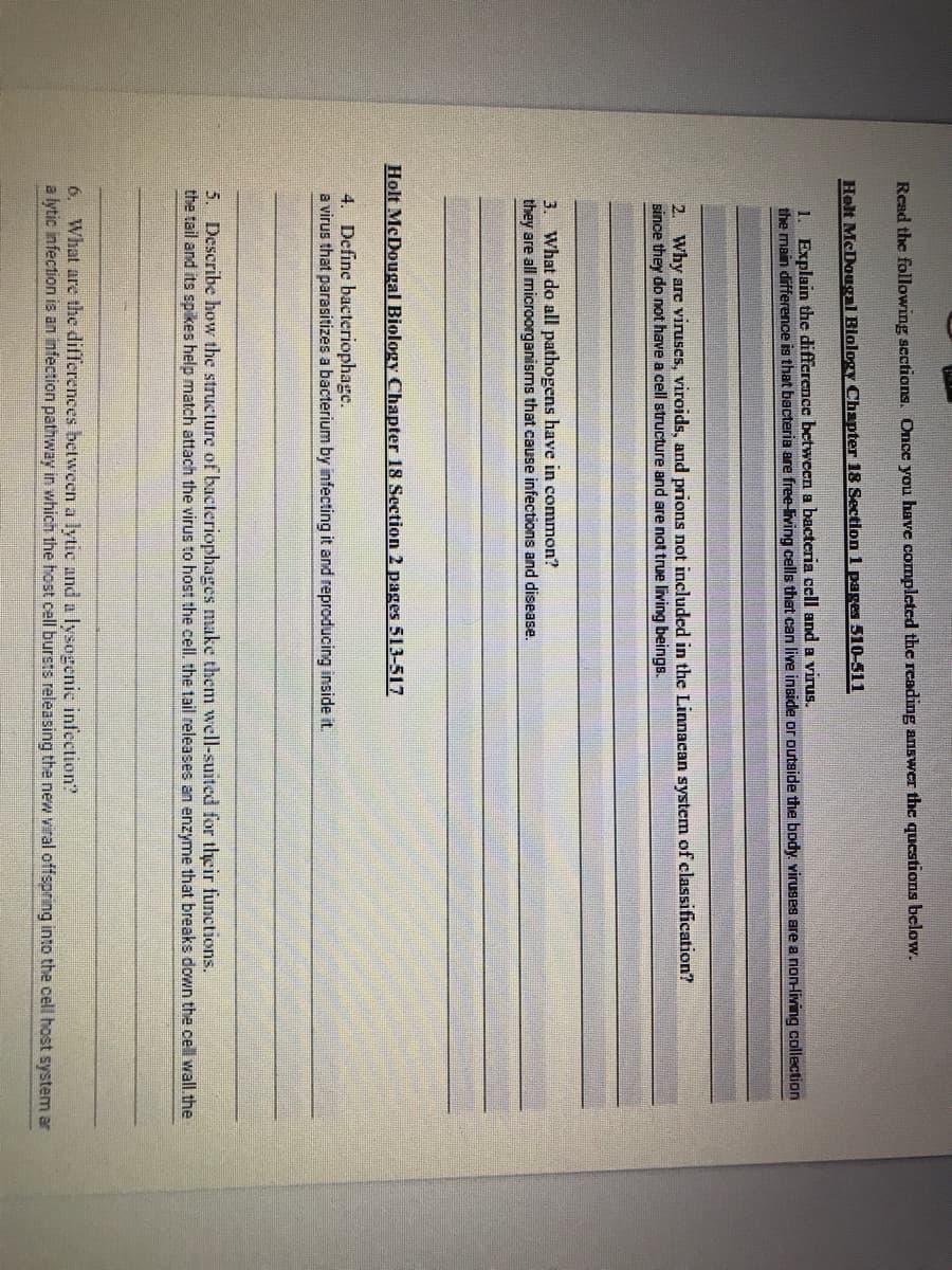 Read the following sections. Once you have completed the reading answer the questions below.
Holt McDougal Blology Chapter 18 Section 1 pages 510-511
1. Explain the difference between a bacteria cell and a virus.
the main difference is that bacteria are free-living cells that can live inside or outside the body. viruses are a non-living collection
2. Why are viruses, viroids, and prions not included in the Linnacan systcm of classification?
since they do not have a cell structure and are not true living beings.
3. What do all pathogens have in common?
they are all microorganisms that cause infections and disease.
Holt McDougal Biology Chapter 18 Section 2 pages 513-517
4. Define bacteriophage.
a virus that parasitizes a bacterium by infecting it and reproducing inside it.
5. Describe how the structure of bacteriophages make them well-suited for their functions.
the tail and its spikes help match attach the virus to host the cell. the tail releases an enzyme that breaks down the cell wall.the
6. What are the differences between a lytic and a lysogenic infection?
a lytic infection is an infection pathway in which the host cell bursts releasing the new viral offspring into the cell host system ar
