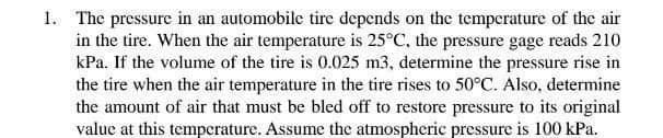 1. The pressure in an automobile tire depends on the temperature of the air
in the tire. When the air temperature is 25°C, the pressure gage reads 210
kPa. If the volume of the tire is 0.025 m3, determine the pressure rise in
the tire when the air temperature in the tire rises to 50°C. Also, determine
the amount of air that must be bled off to restore pressure to its original
value at this temperature. Assume the atmospheric pressure is 100 kPa.
