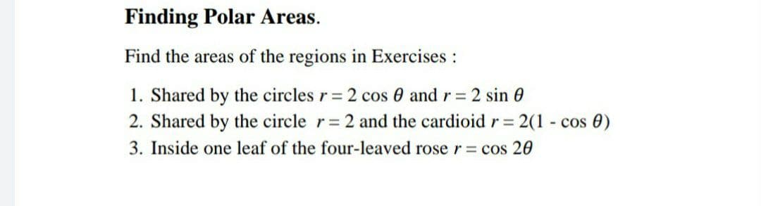 Finding Polar Areas.
Find the areas of the regions in Exercises:
1. Shared by the circles r= 2 cos 0 and r 2 sin 0
2. Shared by the circle r= 2 and the cardioidr= 2(1 - cos 0)
3. Inside one leaf of the four-leaved roser cos 20
