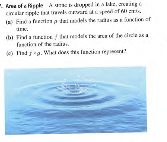 7. Area of a Ripple A stone is dropped in a lake, creating a
circular ripple that travels outward at a speed of 60 cm/s.
(a) Find a function g that models the radius as a function of
time.
(b) Find a function f that models the area of the circle as a
function of the radius.
(c) Find fog. What does this function represent?
